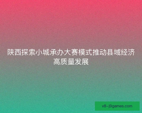 陕西探索小城承办大赛模式推动县域经济高质量发展